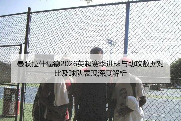 曼联拉什福德2026英超赛季进球与助攻数据对比及球队表现深度解析